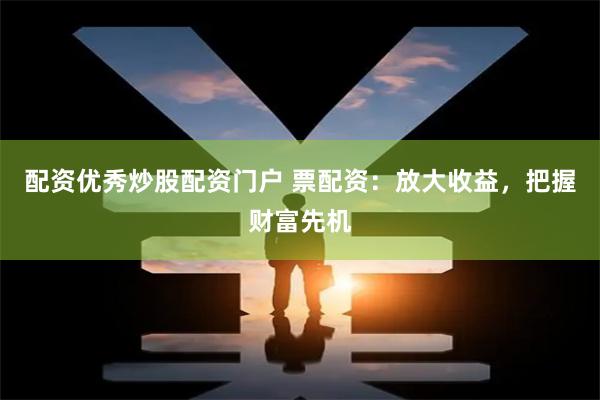 配资优秀炒股配资门户 票配资：放大收益，把握财富先机