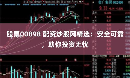 股票00898 配资炒股网精选：安全可靠，助你投资无忧