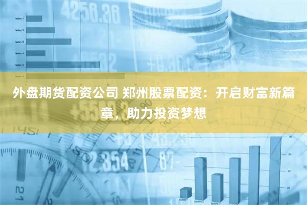 外盘期货配资公司 郑州股票配资：开启财富新篇章，助力投资梦想