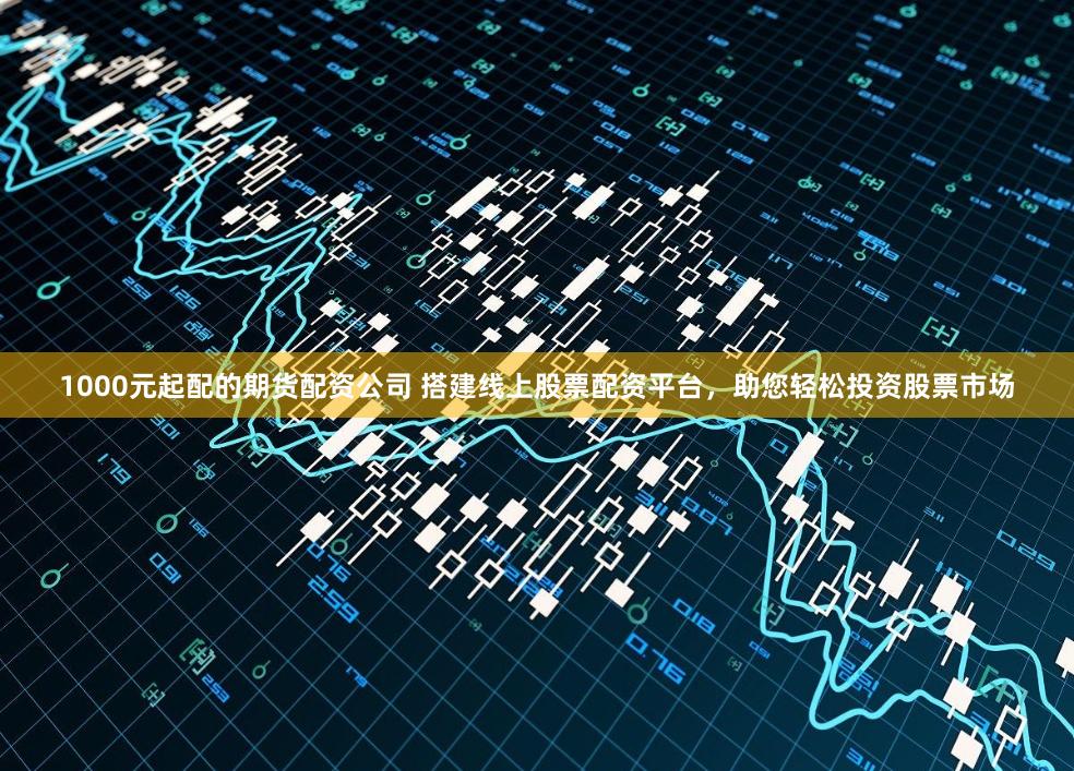 1000元起配的期货配资公司 搭建线上股票配资平台，助您轻松投资股票市场