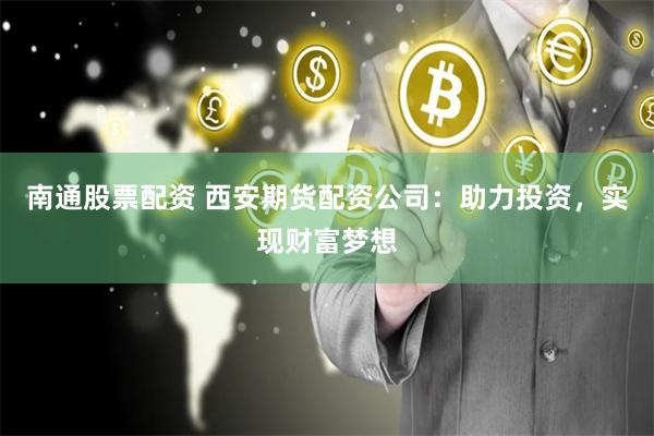 南通股票配资 西安期货配资公司：助力投资，实现财富梦想