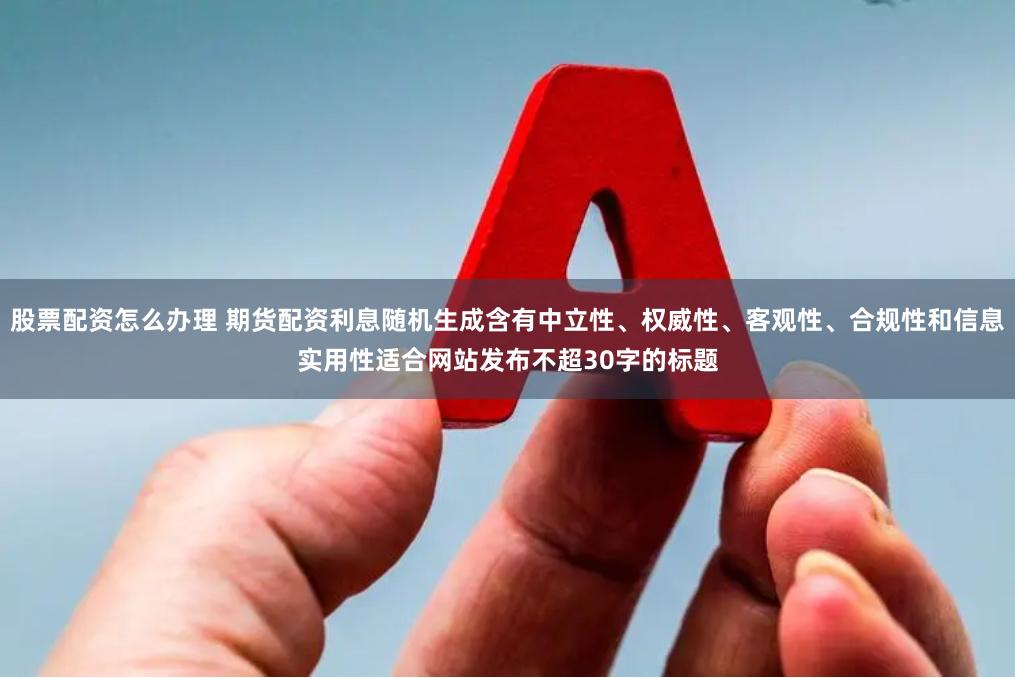 股票配资怎么办理 期货配资利息随机生成含有中立性、权威性、客观性、合规性和信息实用性适合网站发布不超30字的标题