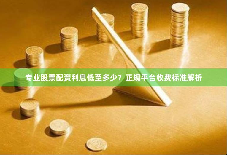 专业股票配资利息低至多少？正规平台收费标准解析
